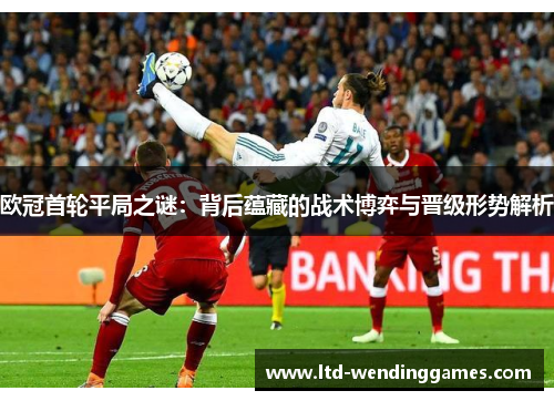 欧冠首轮平局之谜：背后蕴藏的战术博弈与晋级形势解析