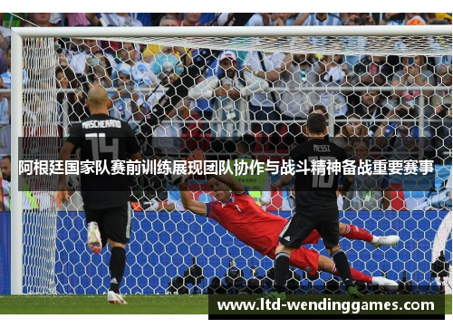 阿根廷国家队赛前训练展现团队协作与战斗精神备战重要赛事