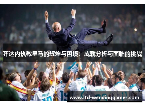 齐达内执教皇马的辉煌与困境：成就分析与面临的挑战