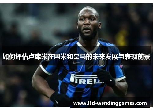 如何评估卢库米在国米和皇马的未来发展与表现前景