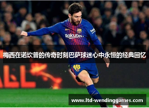 梅西在诺坎普的传奇时刻巴萨球迷心中永恒的经典回忆