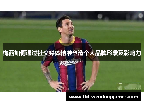 梅西如何通过社交媒体精准塑造个人品牌形象及影响力